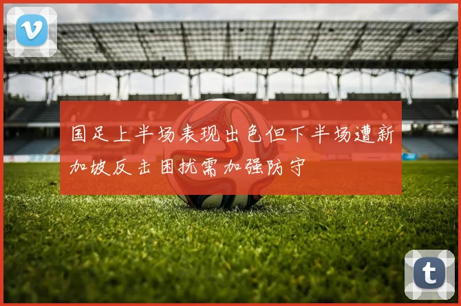国足上半场表现出色但下半场遭新加坡反击困扰需加强防守