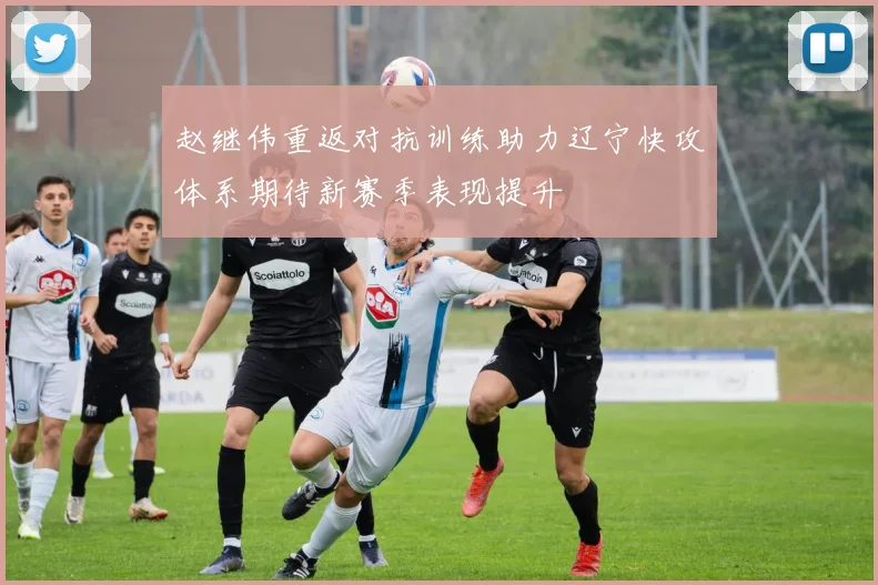 赵继伟重返对抗训练助力辽宁快攻体系期待新赛季表现提升
