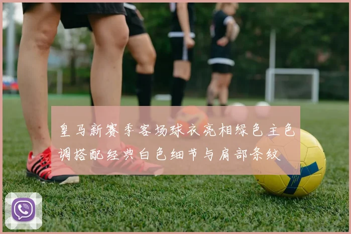 皇马新赛季客场球衣亮相绿色主色调搭配经典白色细节与肩部条纹