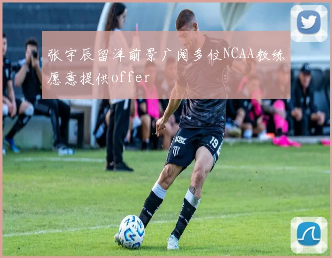 张宇辰留洋前景广阔多位NCAA教练愿意提供offer