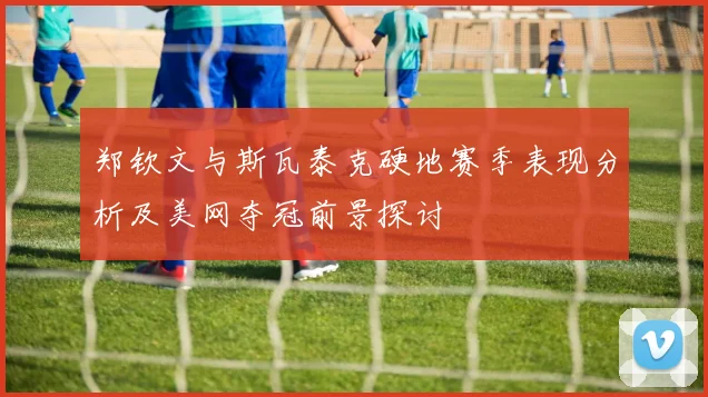 郑钦文与斯瓦泰克硬地赛季表现分析及美网夺冠前景探讨