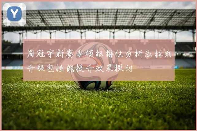 周冠宇新赛季模拟排位分析法拉利升级包性能提升效果探讨