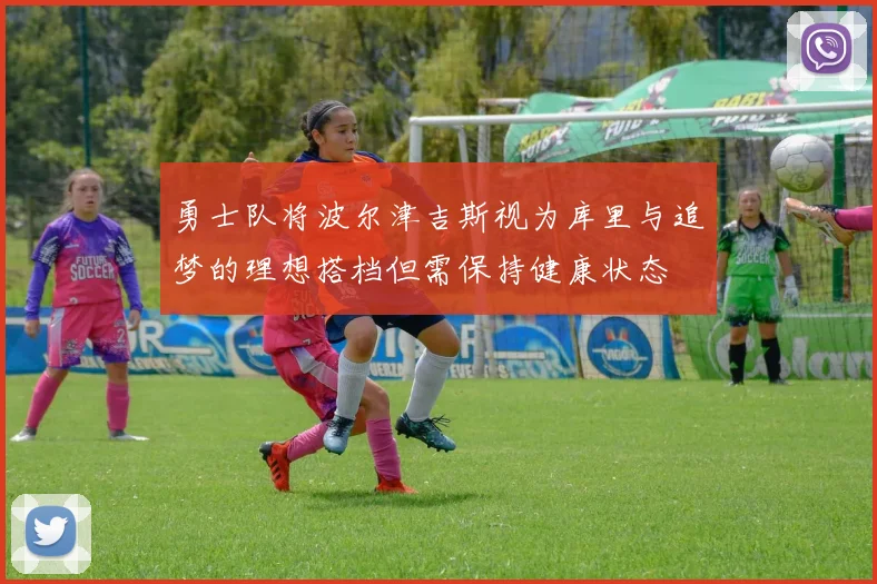 勇士队将波尔津吉斯视为库里与追梦的理想搭档但需保持健康状态