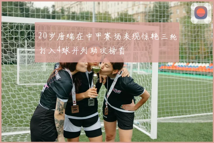 20岁唐瑞在中甲赛场表现惊艳三轮打入4球并列助攻榜首