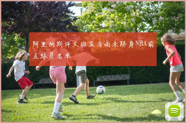阿里纳斯评文班亚马尚未跻身NBA前五球员名单