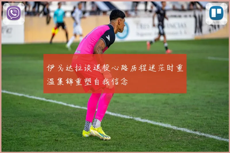 伊戈达拉谈退役心路历程迷茫时重温集锦重塑自我信念