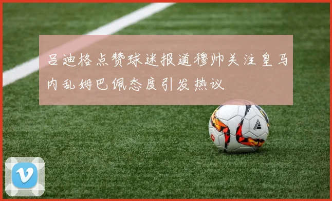 吕迪格点赞球迷报道穆帅关注皇马内乱姆巴佩态度引发热议