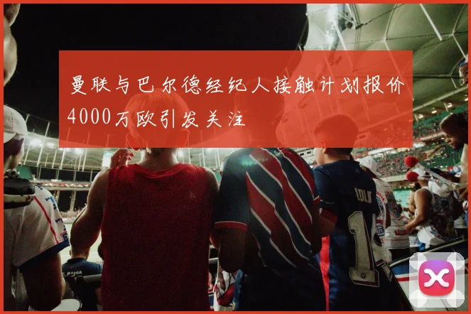 曼联与巴尔德经纪人接触计划报价4000万欧引发关注
