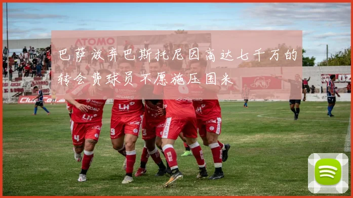 巴萨放弃巴斯托尼因高达七千万的转会费球员不愿施压国米