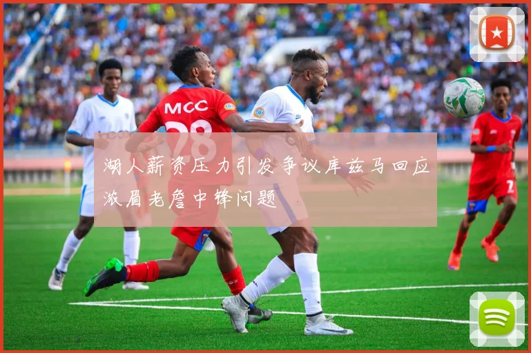 湖人薪资压力引发争议库兹马回应浓眉老詹中锋问题