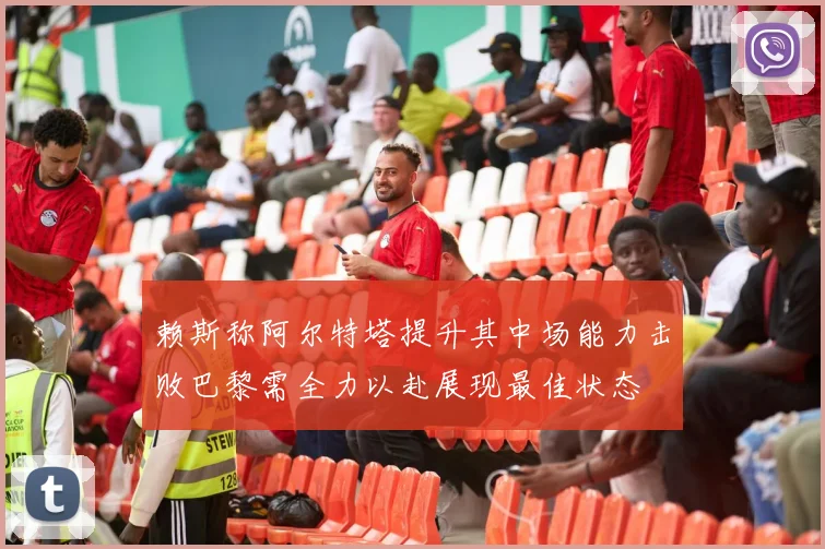 赖斯称阿尔特塔提升其中场能力击败巴黎需全力以赴展现最佳状态