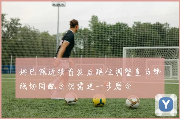 姆巴佩连续首发后跑位调整皇马锋线协同配合仍需进一步磨合