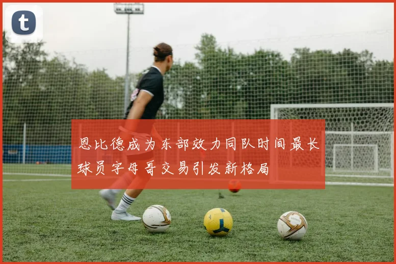 恩比德成为东部效力同队时间最长球员字母哥交易引发新格局