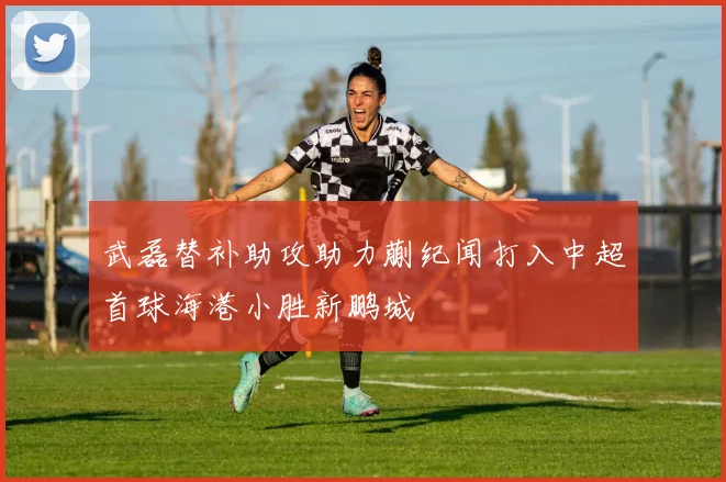 武磊替补助攻助力蒯纪闻打入中超首球海港小胜新鹏城