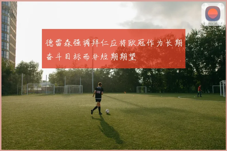 德雷森强调拜仁应将欧冠作为长期奋斗目标而非短期期望