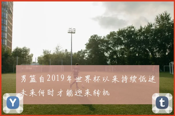 男篮自2019年世界杯以来持续低迷未来何时才能迎来转机