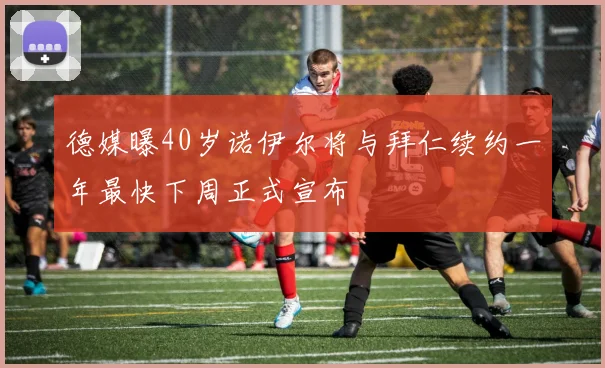 德媒曝40岁诺伊尔将与拜仁续约一年最快下周正式宣布