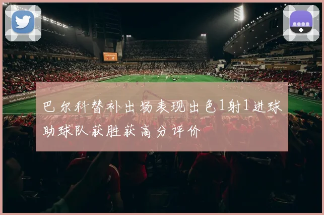 巴尔科替补出场表现出色1射1进球助球队获胜获高分评价