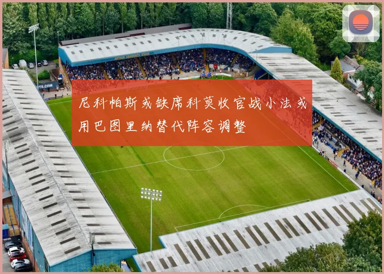 尼科帕斯或缺席科莫收官战小法或用巴图里纳替代阵容调整