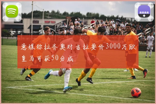 意媒称拉齐奥对吉拉要价3000万欧皇马可获50分成