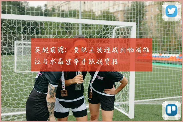 英超前瞻：曼联主场迎战利物浦维拉与水晶宫争夺欧战资格