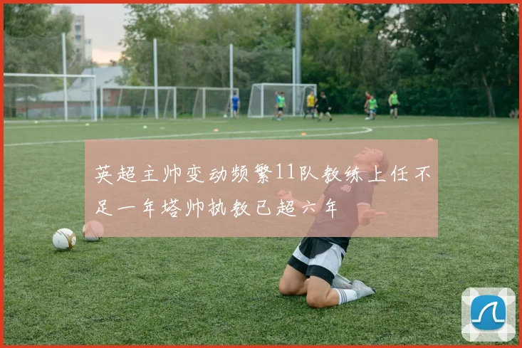 英超主帅变动频繁11队教练上任不足一年塔帅执教已超六年