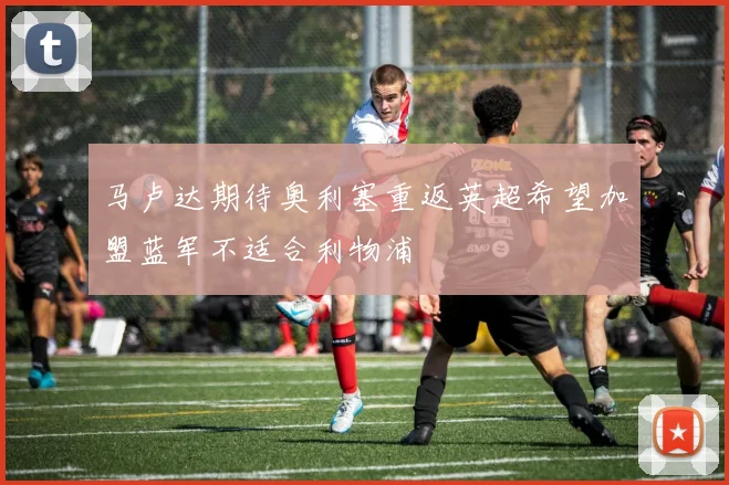 马卢达期待奥利塞重返英超希望加盟蓝军不适合利物浦