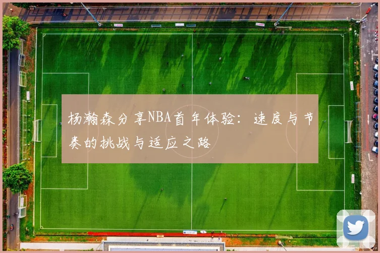 杨瀚森分享NBA首年体验：速度与节奏的挑战与适应之路
